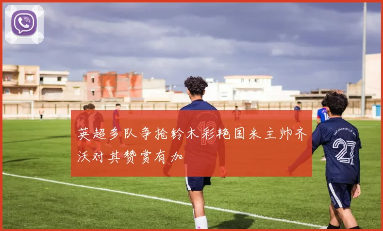 英超多队争抢铃木彩艳国米主帅齐沃对其赞赏有加