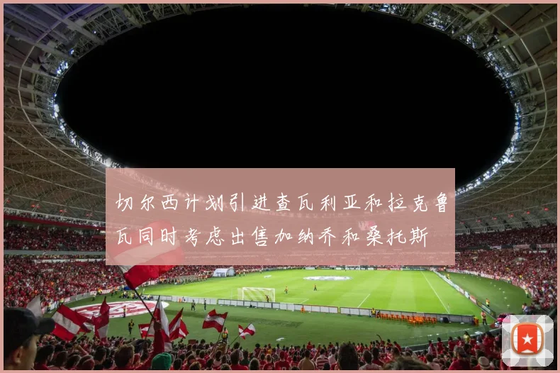 切尔西计划引进查瓦利亚和拉克鲁瓦同时考虑出售加纳乔和桑托斯