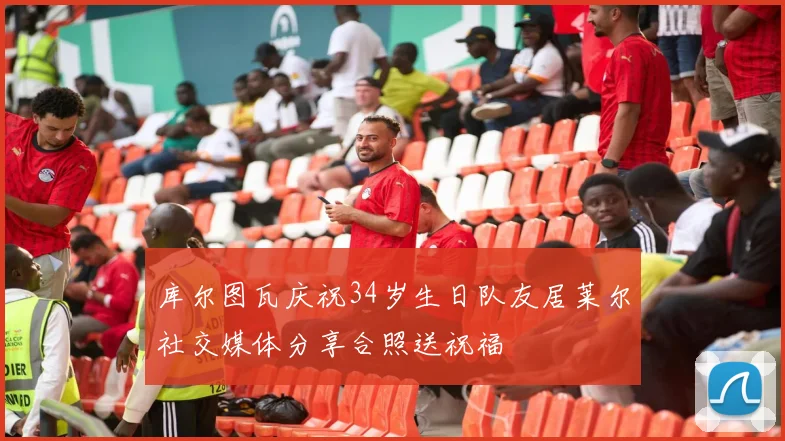 库尔图瓦庆祝34岁生日队友居莱尔社交媒体分享合照送祝福