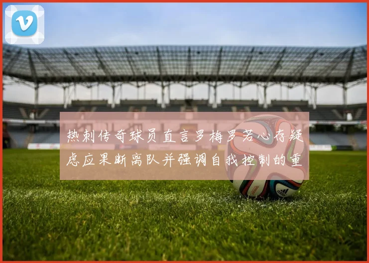 热刺传奇球员直言罗梅罗若心存疑虑应果断离队并强调自我控制的重要性