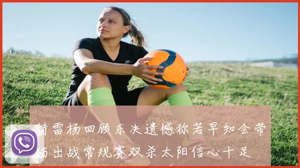 特雷杨回顾东决遗憾称若早知会带伤出战常规赛双杀太阳信心十足