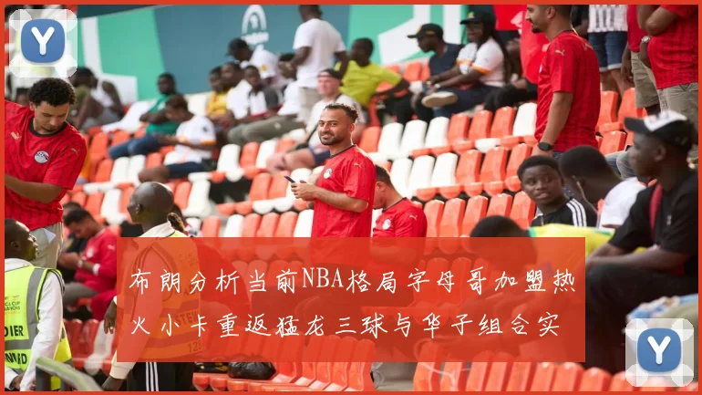 布朗分析当前NBA格局字母哥加盟热火小卡重返猛龙三球与华子组合实力强劲