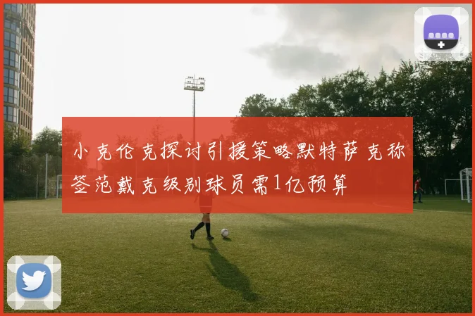小克伦克探讨引援策略默特萨克称签范戴克级别球员需1亿预算