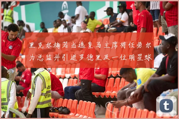 里克尔梅若当选皇马主席将任劳尔为总监并引进罗德里及一位明星球员
