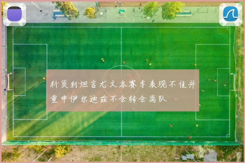 科莫利坦言尤文本赛季表现不佳并重申伊尔迪兹不会转会离队