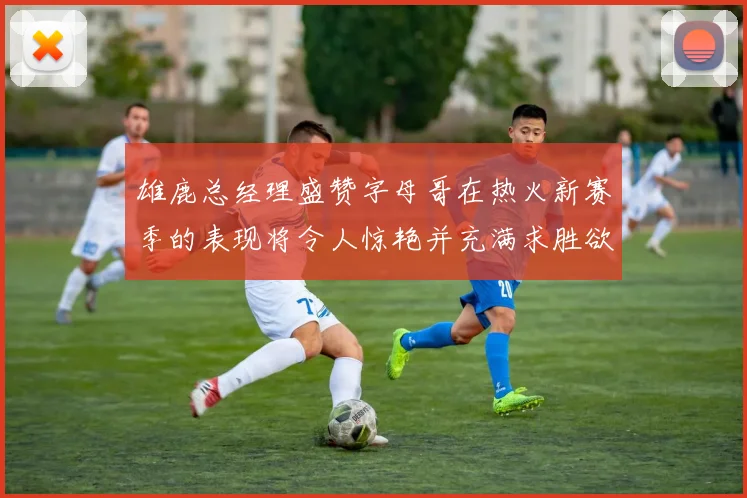 雄鹿总经理盛赞字母哥在热火新赛季的表现将令人惊艳并充满求胜欲