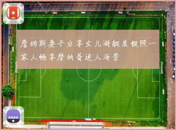詹姆斯妻子分享女儿游艇度假照一家人畅享摩纳哥迷人海景