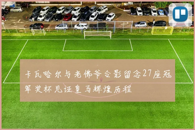 卡瓦哈尔与老佛爷合影留念27座冠军奖杯见证皇马辉煌历程