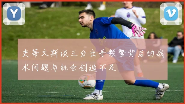 史蒂文斯谈三分出手频繁背后的战术问题与机会创造不足