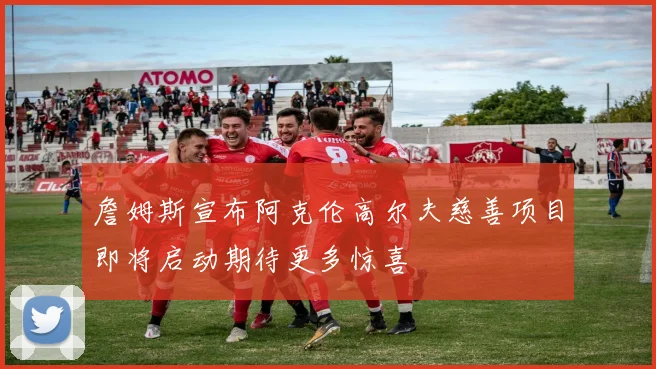 詹姆斯宣布阿克伦高尔夫慈善项目即将启动期待更多惊喜