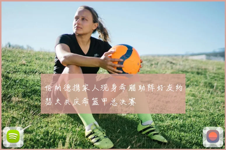 伦纳德携家人现身希腊助阵好友约瑟夫共庆希篮甲总决赛