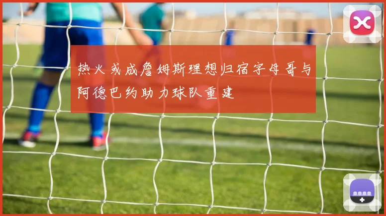 热火或成詹姆斯理想归宿字母哥与阿德巴约助力球队重建