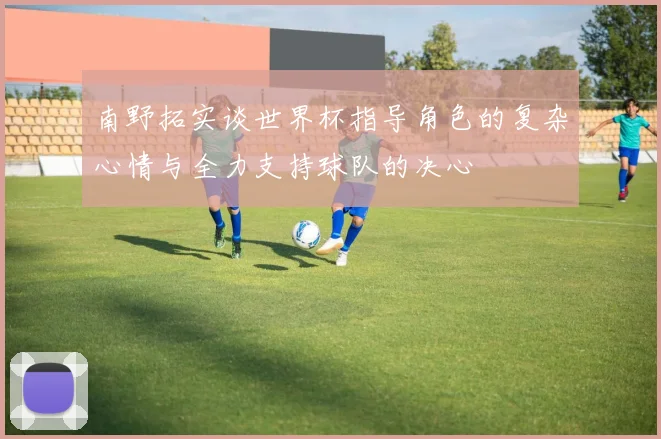 南野拓实谈世界杯指导角色的复杂心情与全力支持球队的决心