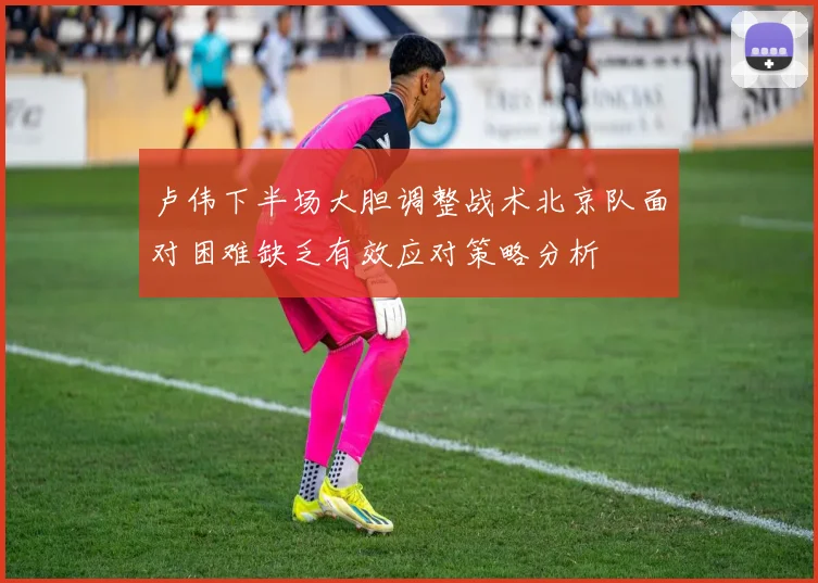 卢伟下半场大胆调整战术北京队面对困难缺乏有效应对策略分析